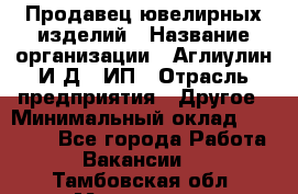 Продавец ювелирных изделий › Название организации ­ Аглиулин И.Д,, ИП › Отрасль предприятия ­ Другое › Минимальный оклад ­ 30 000 - Все города Работа » Вакансии   . Тамбовская обл.,Моршанск г.